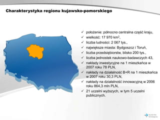Charakterystyka regionu kujawsko-pomorskiego




                                położenie: północno centralna część kraju,
                                wielkość: 17 970 km2,
                                liczba ludności: 2 067 tys.,
                                największe miasta: Bydgoszcz i Toruń,
                                liczba przedsiębiorstw, blisko 200 tys.,
                                liczba jednostek naukowo-badawczych 43,
                                nakłady inwestycyjne na 1 mieszkańca w
                                 2007 roku 78 PLN,
                                nakłady na działalność B+R na 1 mieszkańca
                                 w 2007 roku 30,3 PLN,
                                nakłady na działalność innowacyjną w 2006
                                 roku 864,3 mln PLN,
                                21 uczelni wyższych, w tym 5 uczelni
                                 publicznych.
 