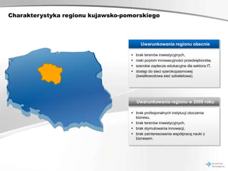 Charakterystyka regionu kujawsko-pomorskiego



                                         Uwarunkowania regionu obecnie

                                      brak terenów inwestycyjnych,
                                      niski poziom innowacyjności przedsiębiorstw,
                                      szerokie zaplecze edukacyjne dla sektora IT,
                                      dostęp do sieci szerokopasmowej
                                       (światłowodowa sieć szkieletowa).




                                       Uwarunkowania regionu w 2000 roku

                                    brak profesjonalnych instytucji otoczenia
                                     biznesu,
                                    brak terenów inwestycyjnych,
                                    brak stymulowania innowacji,
                                    brak zainteresowania współpracą nauki z
                                     biznesem.
 