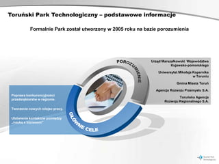 Toruński Park Technologiczny – podstawowe informacje

            Formalnie Park został utworzony w 2005 roku na bazie porozumienia




                                                             Urząd Marszałkowski Województwa
                                                                        Kujawsko-pomorskiego

                                                                Uniwersytet Mikołaja Kopernika
                                                                                     w Toruniu

                                                                          Gmina Miasta Toruń

                                                               Agencja Rozwoju Przemysłu S.A.
 Poprawa konkurencyjności
                                                                            Toruńska Agencja
 przedsiębiorstw w regionie.
                                                                    Rozwoju Regionalnego S.A.

 Tworzenie nowych miejsc pracy.

 Ułatwienie kontaktów pomiędzy
 „nauką a biznesem”
 