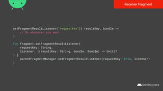 setFragmentResultListener("requestKey"){ resultKey, bundle ->
// Do whatever you want
}
fun Fragment.setFragmentResultListener(
requestKey: String,
listener: ((resultKey: String, bundle: Bundle) -> Unit)?
) {
parentFragmentManager.setFragmentResultListener(requestKey, this, listener)
}
Receiver Fragment
 