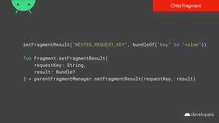 setFragmentResult("NESTED_REQUEST_KEY", bundleOf("key" to "value"))
fun Fragment.setFragmentResult(
requestKey: String,
result: Bundle?
) = parentFragmentManager.setFragmentResult(requestKey, result)
Child Fragment
 
