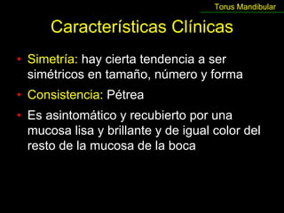 Torus Mandibular

      Características Clínicas
• Simetría: hay cierta tendencia a ser
  simétricos en tamaño, número y forma
• Consistencia: Pétrea
• Es asintomático y recubierto por una
  mucosa lisa y brillante y de igual color del
  resto de la mucosa de la boca
 
