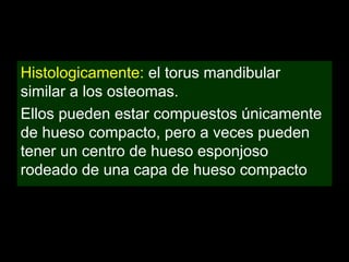 Histologicamente: el torus mandibular
similar a los osteomas.
Ellos pueden estar compuestos únicamente
de hueso compacto, pero a veces pueden
tener un centro de hueso esponjoso
rodeado de una capa de hueso compacto
 