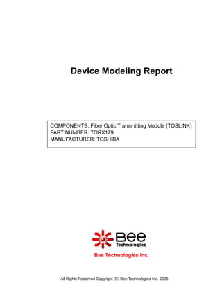 Device Modeling Report




COMPONENTS: Fiber Optic Transmitting Module (TOSLINK)
PART NUMBER: TORX179
MANUFACTURER: TOSHIBA




                     Bee Technologies Inc.



   All Rights Reserved Copyright (C) Bee Technologies Inc. 2005
 