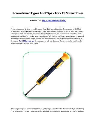 Screwdriver Types And Tips - Torx T8 Screwdriver
_____________________________________________________________________________________
By Minsin Lasi - http://torxt8screwdriver.com/
The most common kinds of screwdrivers are those that have a blade end. These are called flat blade
screwdrivers. They have been around the longest. They are what is called traditional, whatever that is.
The second most common drivers are the Phillips head screwdrivers. These drivers have a four-star
point at the end that fits into the cross-shaped top of a Phillips screw. These screwdrivers are supposed
to allow you to apply more torque to the screw. Because of the cross-shaped depression in the top of
the screw, TorX T8 Screwdriver the screwdriver will not slip out of the screw head as readily as the
flat blade will out of a slot head screw.
Speaking of torque, it is always important to get the right screwdriver for the screw that you are driving.
That is important in more than one area. Some folks try to use a flat blade screwdriver in a Phillips head
 