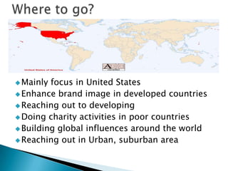  Mainly

focus in United States
 Enhance brand image in developed countries
 Reaching out to developing
 Doing charity activities in poor countries
 Building global influences around the world
 Reaching out in Urban, suburban areaPhoo

 