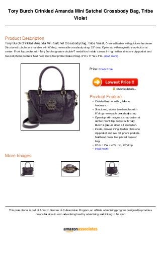 Tory Burch Crinkled Amanda Mini Satchel Crossbody Bag, Tribe
Violet
Product Description
Tory Burch Crinkled Amanda Mini Satchel Crossbody Bag, Tribe Violet, Crinkled leather with goldtone hardware.
Structured, tubular tote handles with 6" drop; removable crossbody strap, 22" drop. Open top with magnetic snap-button at
center. Front flap pocket with Tory Burch signature double-T medallion. Inside, canvas lining; leather trims one zip pocket and
two cell phone pockets. Nail head metal feet protect base of bag. 8"H x 11"W x 4"D...(read more)
More Images
This promotional is part of Amazon Service LLC Associates Program, an affiliate advertising program designed to provide a
means for sites to earn advertising feed by advertising and linking to Amazon
Price: Check Price
Product Feature
Crinkled leather with goldtone
hardware.
•
Structured, tubular tote handles with
6" drop; removable crossbody strap
•
Open top with magnetic snap-button at
center. Front flap pocket with Tory
Burch signature double-T medallion.
•
Inside, canvas lining; leather trims one
zip pocket and two cell phone pockets.
Nail head metal feet protect base of
bag.
•
8"H x 11"W x 4"D, trap, 22" drop•
(read more)•
 
