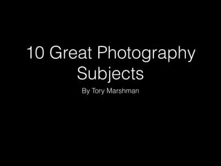 10 Great Photography
Subjects
By Tory Marshman
 