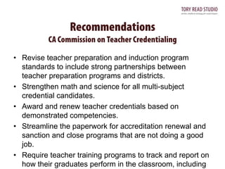 • Revise teacher preparation and induction program
standards to include strong partnerships between
teacher preparation programs and districts.
• Strengthen math and science for all multi-subject
credential candidates.
• Award and renew teacher credentials based on
demonstrated competencies.
• Streamline the paperwork for accreditation renewal and
sanction and close programs that are not doing a good
job.
• Require teacher training programs to track and report on
how their graduates perform in the classroom, including

 