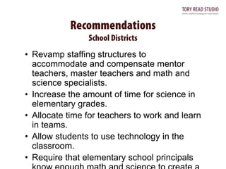 • Revamp staffing structures to
accommodate and compensate mentor
teachers, master teachers and math and
science specialists.
• Increase the amount of time for science in
elementary grades.
• Allocate time for teachers to work and learn
in teams.
• Allow students to use technology in the
classroom.
• Require that elementary school principals

 