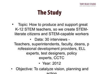•

Topic: How to produce and support great
K-12 STEM teachers, so we create STEMliterate citizens and STEM-capable workers
• Data: 30 interviews Teachers, superintendents, faculty, deans, p
rofessional development providers, ELL
experts, test designers, policy
experts, CCTC
• Year: 2012
• Objective: To catalyze vision, planning and

 