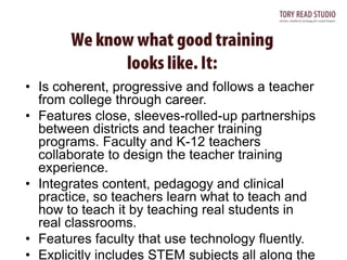 • Is coherent, progressive and follows a teacher
from college through career.
• Features close, sleeves-rolled-up partnerships
between districts and teacher training
programs. Faculty and K-12 teachers
collaborate to design the teacher training
experience.
• Integrates content, pedagogy and clinical
practice, so teachers learn what to teach and
how to teach it by teaching real students in
real classrooms.
• Features faculty that use technology fluently.
• Explicitly includes STEM subjects all along the

 