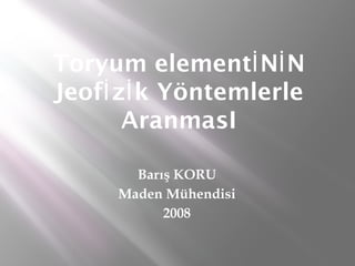 Toryum elementİ Nİ N
Jeofİ zİ k Yöntemlerle
       AranmasI

       Barış KORU
     Maden Mühendisi
           2008
 