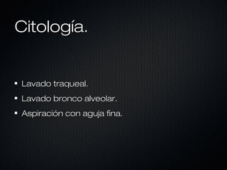 Citología.

Lavado traqueal.
Lavado bronco alveolar.
Aspiración con aguja fina.

 