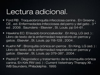 Lectura adicional.
Ford RB . Traqueobronquitis infecciosa canina . En Greene ,
CE , ed. Enfermedades Infecciosas del perro y del gato . 3 ª
ed . 2006 . Saunders - Elsevier , St. Louis. pp 54-61 .
Hawkins EC: El lavado broncoalveolar . En King, LG (ed. ) :
Libro de texto de la enfermedad respiratoria en perros y
gatos . Elsevier , St. Louis. pp 118-128 , 2004 .
Kuehn NF : Bronquitis crónica en perros . En King, LG (ed. ) :
Libro de texto de la enfermedad respiratoria en perros y
gatos . Elsevier , St. Louis. pp 379-387 , 2004 .
Padrid P : Diagnóstico y tratamiento de la bronquitis crónica
canina. En Kirk RW (ed. ) : Current Veterinary Therapy XII .
WB Saunders, Philadelphia . 1995

 