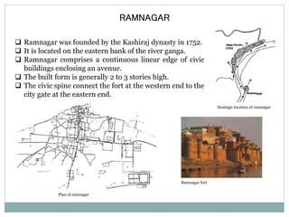 RAMNAGAR 
 Ramnagar was founded by the Kashiraj dynasty in 1752. 
 It is located on the eastern bank of the river ganga. 
 Ramnagar comprises a continuous linear edge of civic 
buildings enclosing an avenue. 
 The built form is generally 2 to 3 stories high. 
 The civic spine connect the fort at the western end to the 
city gate at the eastern end. 
Strategic location of ramnagar 
Plan of ramnagar 
Ramnagar fort 
 