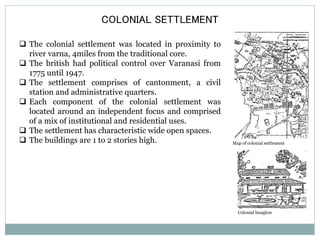 COLONIAL SETTLEMENT 
 The colonial settlement was located in proximity to 
river varna, 4miles from the traditional core. 
 The british had political control over Varanasi from 
1775 until 1947. 
 The settlement comprises of cantonment, a civil 
station and administrative quarters. 
 Each component of the colonial settlement was 
located around an independent focus and comprised 
of a mix of institutional and residential uses. 
 The settlement has characteristic wide open spaces. 
 The buildings are 1 to 2 stories high. Map of colonial settlement 
Colonial bunglow 
 