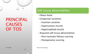 Soft tissue abnormalities
• Fibous band
• Congenital variations
• Insertion variation
• Supernumery muscle
• Hypertrophied muscle
• Acquierd soft tissue abnormalities
• Post traumatic fibrous scarring
• Postoperative scarring
3/18/2018 Physio-Ortho meeting
PRINCIPAL
CAUSES
OF TOS
 