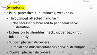 Symptoms
• Pain, paresthesia, numbness, weakness
• Throughout affected hand/arm
• Not necessarily localized to peripheral nerve
distribution
• Extension to shoulder, neck, upper back not
infrequently
• “Upper plexus” disorders
• radial and musculocutaneous nerve distributions
• “Lower plexus” disorders
3/18/2018
 