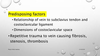 Predisposing factors
• Relationship of vein to subclavius tendon and
costoclavicular ligament
• Dimensions of costoclavicular space
• Repetitive trauma to vein causing fibrosis,
stenosis, thrombosis
3/18/2018Physio-Ortho meeting
 