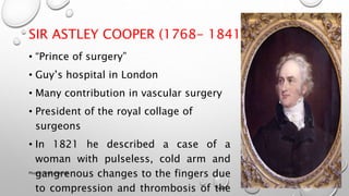 SIR ASTLEY COOPER (1768- 1841)
• “Prince of surgery”
• Guy’s hospital in London
• Many contribution in vascular surgery
• President of the royal collage of
surgeons
• In 1821 he described a case of a
woman with pulseless, cold arm and
gangrenous changes to the fingers due
to compression and thrombosis of the
3/18/2018Physio-Ortho meeting
 