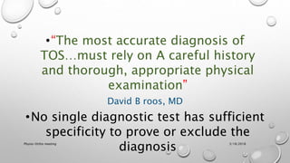 •“The most accurate diagnosis of
TOS…must rely on A careful history
and thorough, appropriate physical
examination”
David B roos, MD
•No single diagnostic test has sufficient
specificity to prove or exclude the
diagnosis 3/18/2018Physio-Ortho meeting
 