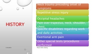 HISTORY
Neck trauma preceding onset of
symptoms
Repetitive stress injury
Occipital headaches
Pain over trapezius, neck, shoulder,
chest
Specific disabilities regarding work
and daily activities
Exertional arm pain
Other special tests/procedures
performed
3/18/2018 Physio-Ortho meeting
 