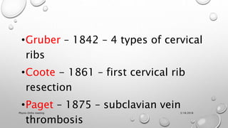 •Gruber – 1842 – 4 types of cervical
ribs
•Coote - 1861 – first cervical rib
resection
•Paget – 1875 – subclavian vein
thrombosis
3/18/2018Physio-Ortho meeting
 