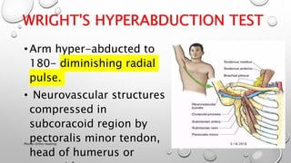 WRIGHT'S HYPERABDUCTION TEST
•Arm hyper-abducted to
180- diminishing radial
pulse.
• Neurovascular structures
compressed in
subcoracoid region by
pectoralis minor tendon,
head of humerus or
3/18/2018Physio-Ortho meeting
 
