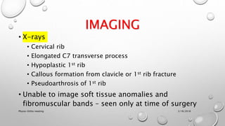 IMAGING
• X-rays
• Cervical rib
• Elongated C7 transverse process
• Hypoplastic 1st rib
• Callous formation from clavicle or 1st rib fracture
• Pseudoarthrosis of 1st rib
• Unable to image soft tissue anomalies and
fibromuscular bands – seen only at time of surgery
3/18/2018Physio-Ortho meeting
 