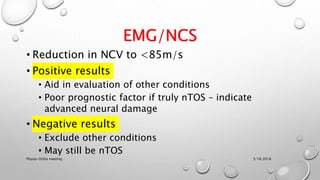 EMG/NCS
• Reduction in NCV to <85m/s
• Positive results
• Aid in evaluation of other conditions
• Poor prognostic factor if truly nTOS – indicate
advanced neural damage
• Negative results
• Exclude other conditions
• May still be nTOS
3/18/2018Physio-Ortho meeting
 