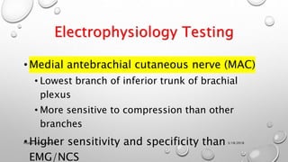 Electrophysiology Testing
•Medial antebrachial cutaneous nerve (MAC)
• Lowest branch of inferior trunk of brachial
plexus
• More sensitive to compression than other
branches
•Higher sensitivity and specificity than
EMG/NCS
3/18/2018Physio-Ortho meeting
 