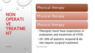 NON
OPERATI
VE
TREATME
NT
Physical therapy
Physical therapy
Physical therapy
•Therapist must have experience in
evaluation and treatment of nTOS
•20-30% of patients respond & do
not require surgical treatment
3/18/2018 Physio-Ortho meeting
 