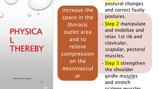 PHYSICA
L
THEREBY
postural changes
and correct faulty
postures.
• Step 2 manipulate
and mobilize and
relax 1st rib and
clavicular,
scapular, pectoral
muscles.
• Step 3 strengthen
the shoulder
girdle muscles
and stretch
Aims to
increase the
space in the
thoracic
outlet area
and to
relieve
compression
on the
neurovascul
ar
structures.
3/18/2018Physio-Ortho meeting
 