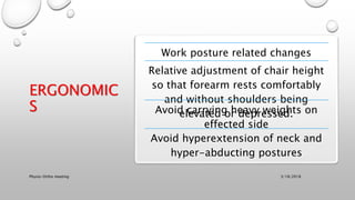 ERGONOMIC
S
Work posture related changes
Relative adjustment of chair height
so that forearm rests comfortably
and without shoulders being
elevated or depressed.Avoid carrying heavy weights on
effected side
Avoid hyperextension of neck and
hyper-abducting postures
3/18/2018Physio-Ortho meeting
 