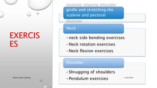 EXERCIS
ES
Involves relaxing shoulder
girdle and stretching the
scalene and pectoral
muscles.
•neck side bending exercises
•Neck rotation exercises
•Neck flexion exercises
Neck :
•Shrugging of shoulders
•Pendulum exercises
Shoulder :
3/18/2018Physio-Ortho meeting
 