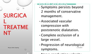 SURGICA
L
TREATME
NT
•Symptoms persists beyond
2 months of conservative
management.
•Associated vascular
compression with
poststenotic dialatation.
•Complete occlusion of a
large vessel.
•Progression of neurological
symptoms.
Indications
3/18/2018Physio-Ortho meeting
 