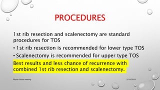 PROCEDURES
1st rib resection and scalenectomy are standard
procedures for TOS
• 1st rib resection is recommended for lower type TOS
• Scalenectomy is recommended for upper type TOS
Best results and less chance of recurrence with
combined 1st rib resection and scalenectomy.
3/18/2018Physio-Ortho meeting
 