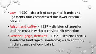 • Law – 1920 – described congenital bands and
ligaments that compressed the lower brachial
plexus
• Adson and coffey – 1927 – division of anterior
scalene muscle without cervical rib resection
• Ochsner, gage, debakey – 1935 – scalene anticus
syndrome (naffziger’s syndrome) – scalenotomy
in the absence of cervical rib
3/18/2018Physio-Ortho meeting
 