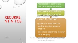 RECURRE
NT N.TOS
Postoperative scarring is
the most common cause.
Recurrence usually is
seen within 3months.
To minimize scar
tissue formation
•patient is instructed to
perform active range of
motion
•exercises beginning the day
after surgery.
•Performed every 3-4 hrs for
at least 6 months
3/18/2018 Physio-Ortho meeting
 