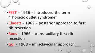 •PEET – 1956 – Introduced the term
“Thoracic outlet syndrome”
•Clagett – 1962 – posterior approach to first
rib resection
•Roos – 1966 – trans-axillary first rib
resection
•Gol – 1968 – infraclavicular approach3/18/2018Physio-Ortho meeting
 
