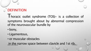 DEFINITION
Thoracic outlet syndrome (TOS)- is a collection of
symptoms brought about by abnormal compression
of the neurovascular bundle by
• bony,
• Ligamentous,
• or muscular obstacles
in the narrow space between clavicle and 1st rib.3/18/2018Physio-Ortho meeting
 