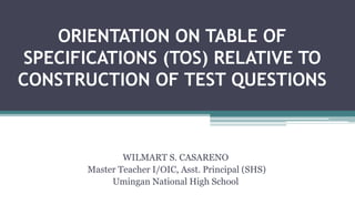 ORIENTATION ON TABLE OF
SPECIFICATIONS (TOS) RELATIVE TO
CONSTRUCTION OF TEST QUESTIONS
WILMART S. CASARENO
Master Teacher I/OIC, Asst. Principal (SHS)
Umingan National High School
 