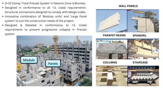 WALL PANELS
PARAPET BEAMS
COLUMNS STAIRCASE
SPANDRIL
G+23 Storey 'Total Precast System' in Seismic Zone-3,Mumbai.
Designed in conformance to all 'I.S. codal requirements'.
Structural connections designed to comply with design codes.
Innovative combination of 'Modular units' and 'Large Panel
system' to suit the construction needs of the project.
Designed & Detailed in conformance to I.S. Codal
requirements to prevent progressive collapse in Precast
system.
 