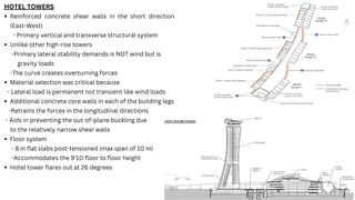 HOTEL TOWERS
Reinforced concrete shear walls in the short direction
(East-West)
- Primary vertical and transverse structural system
Unlike other high-rise towers
-Primary lateral stability demands is NOT wind but is
gravity loads
-The curve creates overturning forces
Material selection was critical because
- Lateral load is permanent not transient like wind loads
Additional concrete core walls in each of the building legs
-Retrains the forces in the longitudinal directions
- Aids in preventing the out-of-plane buckling due
to the relatively narrow shear walls
Floor system
- 8 in flat slabs post-tensioned (max span of 10 m)
-Accommodates the 9'10 floor to floor height
Hotel tower flares out at 26 degrees
 