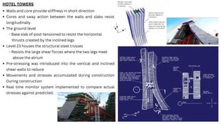 HOTEL TOWERS
Walls and core provide stiffness in short direction
Cores and sway action between the walls and slabs resist
longitudinally
The ground level
- Base slab of post-tensioned to resist the horizontal
thrusts created by the inclined legs
Level 23 houses the structural steel trusses
- Resists the large shear forces where the two legs meet
above the atrium
Pre-stressing was introduced into the vertical and inclined
shear walls to reduce
Movements and stresses accumulated during construction
During construction
Real time monitor system implemented to compare actual
stresses against predicted.
 