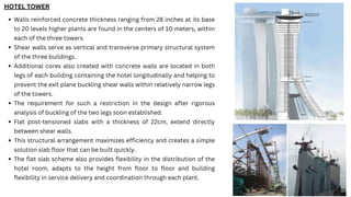 Walls reinforced concrete thickness ranging from 28 inches at its base
to 20 levels higher plants are found in the centers of 10 meters, within
each of the three towers.
Shear walls serve as vertical and transverse primary structural system
of the three buildings.
Additional cores also created with concrete walls are located in both
legs of each building containing the hotel longitudinally and helping to
prevent the exit plane buckling shear walls within relatively narrow legs
of the towers.
The requirement for such a restriction in the design after rigorous
analysis of buckling of the two legs soon established.
Flat post-tensioned slabs with a thickness of 22cm, extend directly
between shear walls.
This structural arrangement maximizes efficiency and creates a simple
solution slab floor that can be built quickly.
The flat slab scheme also provides flexibility in the distribution of the
hotel room, adapts to the height from floor to floor and building
flexibility in service delivery and coordination through each plant.
HOTEL TOWER
 
