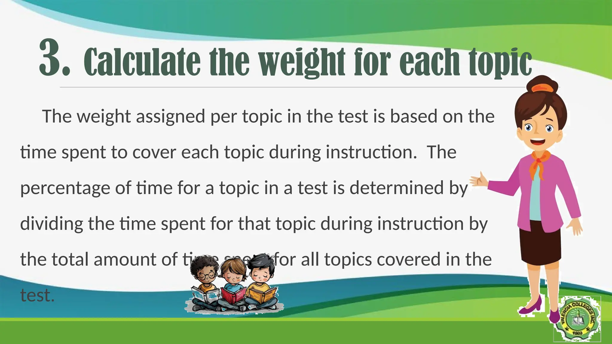 3. Calculate the weight for each topic
The weight assigned per topic in the test is based on the
time spent to cover each topic during instruction. The
percentage of time for a topic in a test is determined by
dividing the time spent for that topic during instruction by
the total amount of time spent for all topics covered in the
test.
 