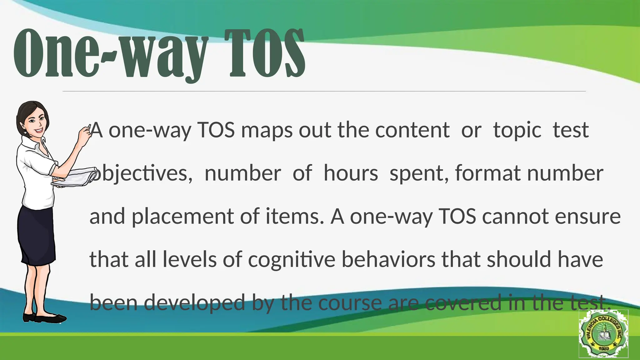 One-way TOS
A one-way TOS maps out the content or topic test
objectives, number of hours spent, format number
and placement of items. A one-way TOS cannot ensure
that all levels of cognitive behaviors that should have
been developed by the course are covered in the test.
 