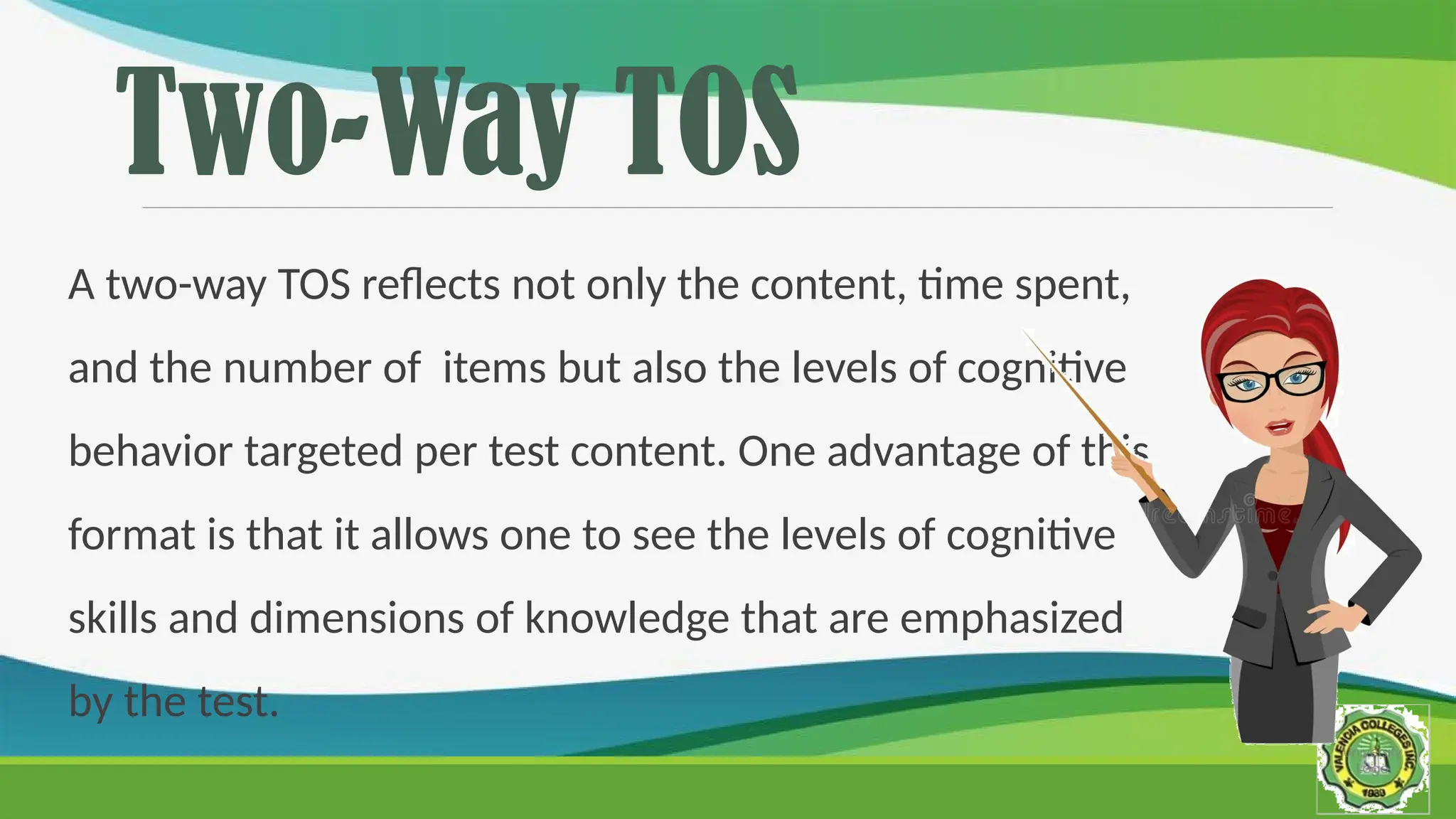 Two-Way TOS
A two-way TOS reflects not only the content, time spent,
and the number of items but also the levels of cognitive
behavior targeted per test content. One advantage of this
format is that it allows one to see the levels of cognitive
skills and dimensions of knowledge that are emphasized
by the test.
 
